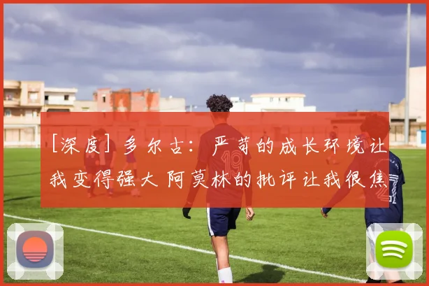 [深度] 多尔古：严苛的成长环境让我变得强大 阿莫林的批评让我很焦虑