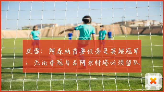 皮雷：阿森纳首要任务是英超冠军，无论夺冠与否阿尔特塔必须留队
