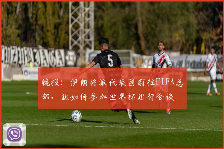 镜报：伊朗将派代表团前往FIFA总部，就如何参加世界杯进行会谈