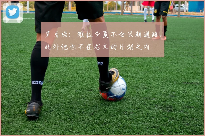 罗马诺：维拉今夏不会买断道路，此外他也不在尤文的计划之内